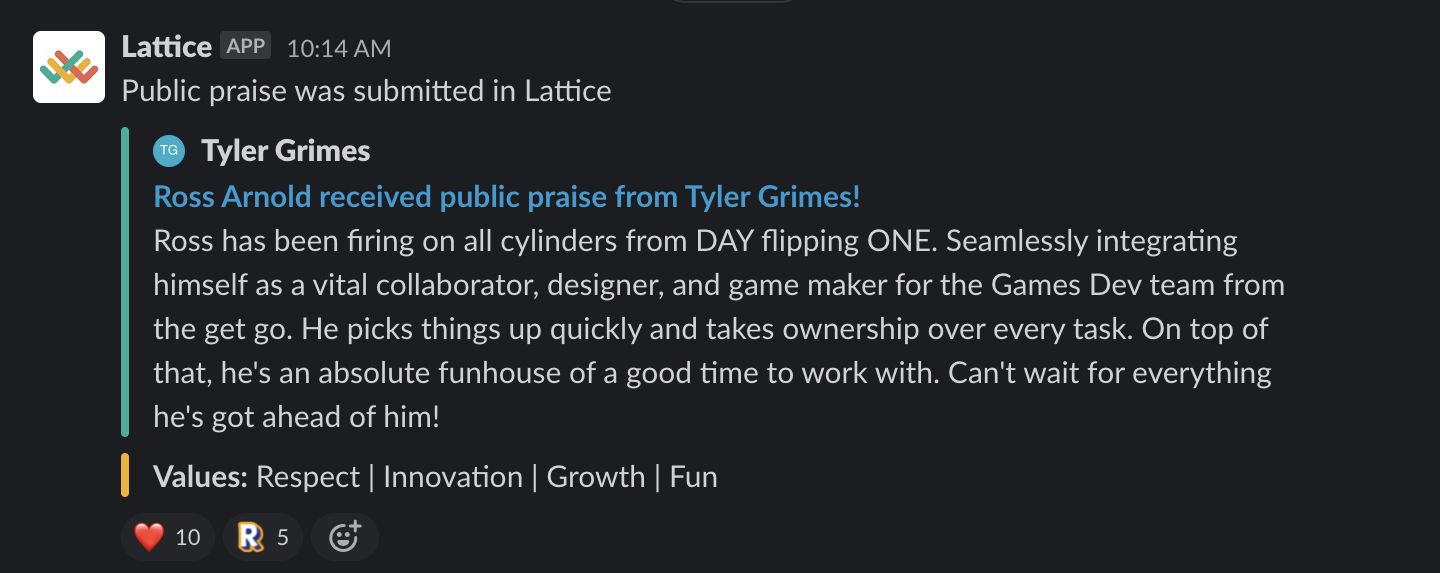 A Slack message that says the following: Ross has been firing on all cylinders from DAY flipping ONE. Seamlessly integrating himself as a vital collaborator, designer, and game maker for the Games Dev team from the get go. He picks things up quickly and takes ownership over every task. On top of that, he's an absolute funhouse of a good time to work with. Can't wait for everything he's got ahead of him!